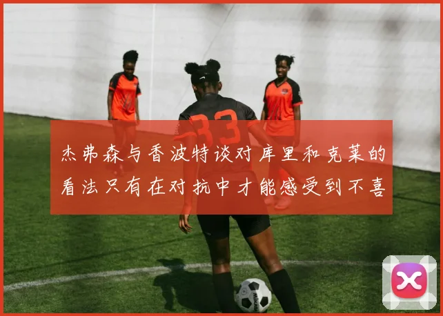 杰弗森与香波特谈对库里和克莱的看法只有在对抗中才能感受到不喜欢