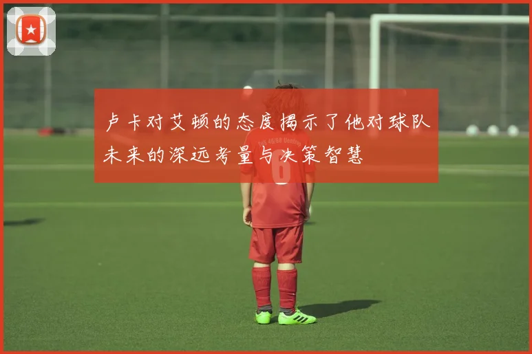卢卡对艾顿的态度揭示了他对球队未来的深远考量与决策智慧
