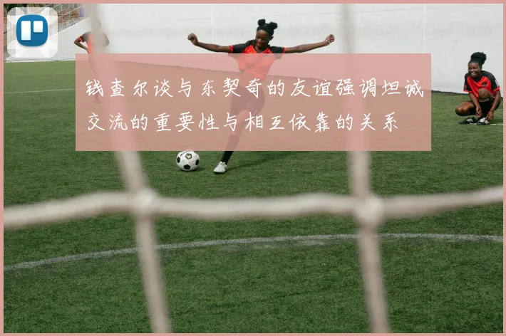 钱查尔谈与东契奇的友谊强调坦诚交流的重要性与相互依靠的关系