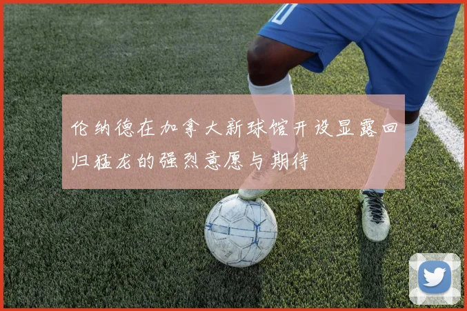 伦纳德在加拿大新球馆开设显露回归猛龙的强烈意愿与期待