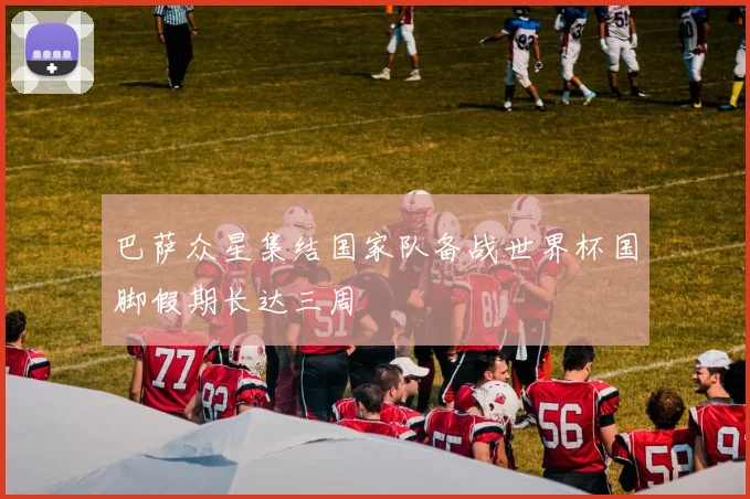 巴萨众星集结国家队备战世界杯国脚假期长达三周