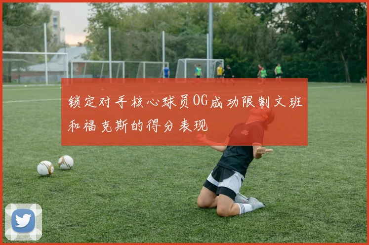 锁定对手核心球员OG成功限制文班和福克斯的得分表现