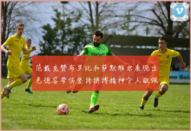 范戴克赞布罗比和萨默维尔表现出色德容带伤坚持拼搏精神令人敬佩