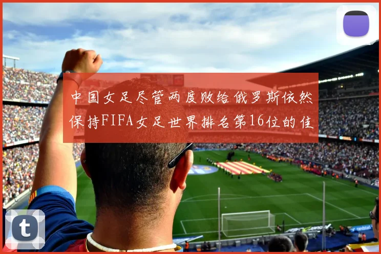 中国女足尽管两度败给俄罗斯依然保持FIFA女足世界排名第16位的佳绩