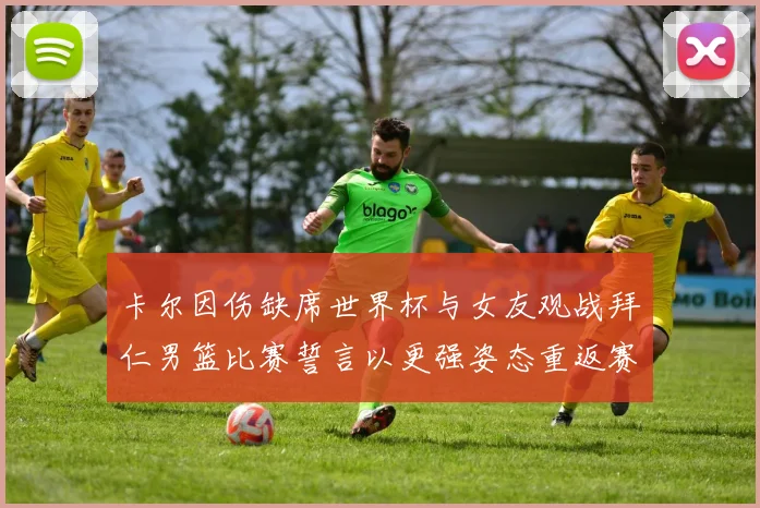 卡尔因伤缺席世界杯与女友观战拜仁男篮比赛誓言以更强姿态重返赛场