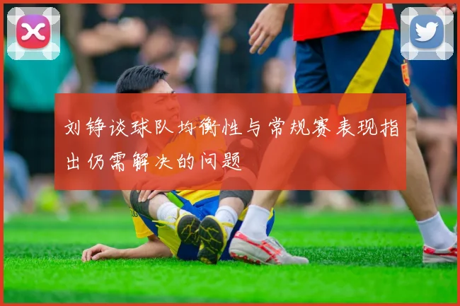 刘铮谈球队均衡性与常规赛表现指出仍需解决的问题