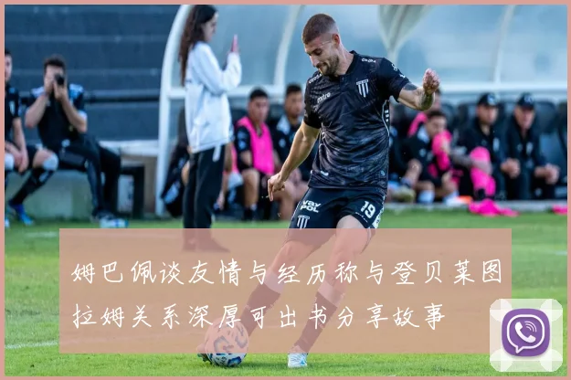 姆巴佩谈友情与经历称与登贝莱图拉姆关系深厚可出书分享故事