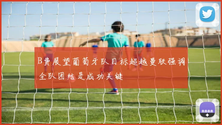 B费展望葡萄牙队目标超越曼联强调全队团结是成功关键