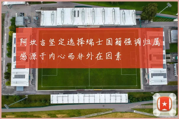 阿坎吉坚定选择瑞士国籍强调归属感源于内心而非外在因素