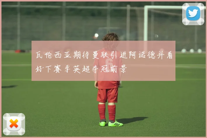 瓦伦西亚期待曼联引进阿诺德并看好下赛季英超夺冠前景