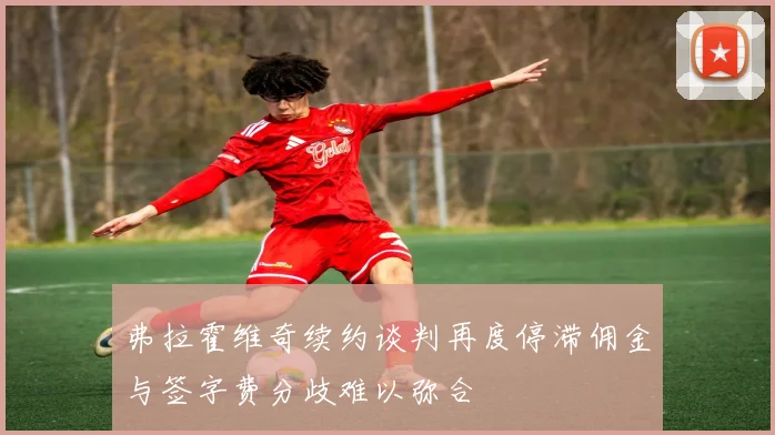 弗拉霍维奇续约谈判再度停滞佣金与签字费分歧难以弥合