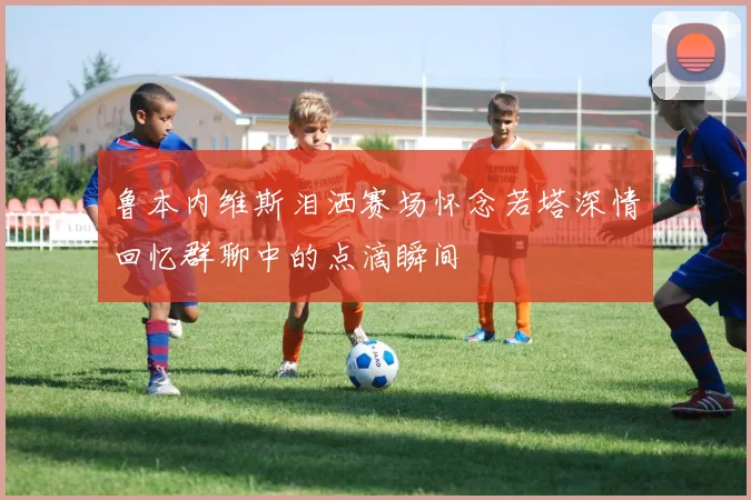 鲁本内维斯泪洒赛场怀念若塔深情回忆群聊中的点滴瞬间